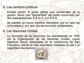 5. Los cambios políticos 
Europa perdió el poder global que conservaba de la 
guerra. Nació una "bipolaridad" del poder encarnado por 
dos superpotencias: E.E.U.U. y U.R.S.S. 
Se planteó un nuevo conflicto ideológico: por un lado los 
comunistas y, por otro, las democracias occidentales. 
6. Las Naciones Unidas 
La Sociedad de las Naciones fue reemplazada en 1944 
por la Organización de las Naciones Unidas, cuyos 
objetivos fueron redactados en la conferencia de San 
Francisco, siendo el más importante mantener la paz y la 
seguridad internacional. 
 