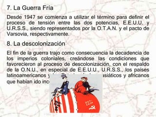 7. La Guerra Fría 
Desde 1947 se comienza a utilizar el término para definir el 
proceso de tensión entre las dos potencias, E.E.U.U. y 
U.R.S.S., siendo representados por la O.T.A.N. y el pacto de 
Varsovia, respectivamente. 
8. La descolonización 
El fin de la guerra trajo como consecuencia la decadencia de 
los imperios coloniales, creándose las condiciones que 
favorecieron al proceso de descolonización, con el respaldo 
de la O.N.U., en especial de E.E.U.U., U.R.S.S., los países 
latinoamericanos y los Estados árabes, asiáticos y africanos 
que habían ido incorporándose. 
 