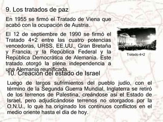 9. Los tratados de paz 
En 1955 se firmó el Tratado de Viena que 
acabó con la ocupación de Austria. 
El 12 de septiembre de 1990 se firmó el 
Tratado 4+2 entre las cuatro potencias 
vencedoras, URSS, EE.UU., Gran Bretaña 
y Francia, y la República Federal y la 
Tratado 4+2 
República Democrática de Alemania. Este 
tratado otorgó la plena independencia a 
una Alemania reunificada. 
10. Creación del estado de Israel 
Luego de largos sufrimientos del pueblo judío, con el 
término de la Segunda Guerra Mundial, Inglaterra se retiró 
de los terrenos de Palestina, creándose así el Estado de 
Israel, pero adjudicándose terrenos no otorgados por la 
O.N.U., lo que ha originado los continuos conflictos en el 
medio oriente hasta el día de hoy. 
 