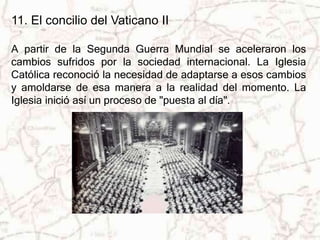 11. El concilio del Vaticano II 
A partir de la Segunda Guerra Mundial se aceleraron los 
cambios sufridos por la sociedad internacional. La Iglesia 
Católica reconoció la necesidad de adaptarse a esos cambios 
y amoldarse de esa manera a la realidad del momento. La 
Iglesia inició así un proceso de "puesta al día". 
 