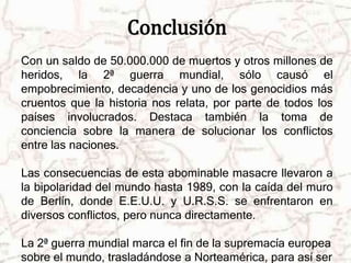 Conclusión 
Con un saldo de 50.000.000 de muertos y otros millones de 
heridos, la 2ª guerra mundial, sólo causó el 
empobrecimiento, decadencia y uno de los genocidios más 
cruentos que la historia nos relata, por parte de todos los 
países involucrados. Destaca también la toma de 
conciencia sobre la manera de solucionar los conflictos 
entre las naciones. 
Las consecuencias de esta abominable masacre llevaron a 
la bipolaridad del mundo hasta 1989, con la caída del muro 
de Berlín, donde E.E.U.U. y U.R.S.S. se enfrentaron en 
diversos conflictos, pero nunca directamente. 
La 2ª guerra mundial marca el fin de la supremacía europea 
sobre el mundo, trasladándose a Norteamérica, para así ser 
