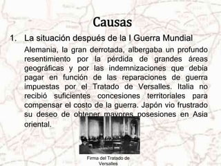 Causas 
1. La situación después de la I Guerra Mundial 
Alemania, la gran derrotada, albergaba un profundo 
resentimiento por la pérdida de grandes áreas 
geográficas y por las indemnizaciones que debía 
pagar en función de las reparaciones de guerra 
impuestas por el Tratado de Versalles. Italia no 
recibió suficientes concesiones territoriales para 
compensar el costo de la guerra. Japón vio frustrado 
su deseo de obtener mayores posesiones en Asia 
oriental. 
Firma del Tratado de 
Versalles 
 