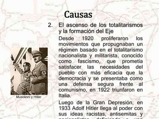 Causas 
2. El ascenso de los totalitarismos 
y la formación del Eje 
Desde 1920 proliferaron los 
movimientos que propugnaban un 
régimen basado en el totalitarismo 
nacionalista y militarista, conocido 
como fascismo, que prometía 
satisfacer las necesidades del 
pueblo con más eficacia que la 
democracia y se presentaba como 
una defensa segura frente al 
comunismo, en 1922 triunfaron en 
Italia. 
Luego de la Gran Depresión, en 
1933 Adolf Hitler llega al poder con 
sus ideas racistas, antisemitas y 
nacionalistas, definiendo a una 
Musolinni y Hitler 
 