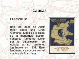 Causas 
3. El Anschluss 
Bajo las ideas de Adolf 
Hitler sobre una Gran 
Alemania, luego de la caída 
de la monarquía austro-húngara, 
Alemania luchó 
por la adjudicación de 
Austria a su territorio, 
lográndolo en 1938. Este 
fenómeno se conoce con el 
nombre de Anschluss. 
 