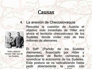 Causas 
4. La anexión de Checoslovaquia 
Resuelta la cuestión de Austria el 
objetivo más inmediato de Hitler era 
ahora el territorio checoslovaco de los 
Sudetes, donde vivían más de tres 
millones de alemanes. 
El SdP (Partido de los Sudetes 
Alemanes), financiado por Hitler y 
dependiente de Berlín comienza a 
reivindicar la autonomía de los Sudetes. 
Esta postura se va radicalizando hasta 
pedir abiertamente la unión con 
Alemania, obteniéndolo en 1939. 
Hitler y Konrad 
Henlein, líder nazi de 
los Sudetes 
 