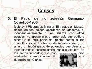 Causas 
5. El Pacto de no agresión Germano- 
Soviético-1938 
Molotov y Ribbentrop firmaron El tratado en Moscú, 
donde ambos países acordaron no atacarse, ni 
independientemente ni en alianza con otros 
estados; no apoyar a otro tercer país que pudiera 
atacar a la otra parte del pacto; continuar las 
consultas sobre los temas de interés común; no 
unirse a ningún grupo de potencias que directa o 
indirectamente pudiera amenazar a cualquiera de 
las partes firmantes; y a resolver sus diferencias 
mediante la negociación. El pacto tendría una 
duración de 10 años. 
 