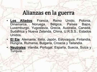 Alianzas en la guerra 
• Los Aliados: Francia, Reino Unido, Polonia, 
Dinamarca, Noruega, Bélgica, Países Bajos, 
Luxemburgo, Yugoslavia, Grecia, Australia, Canadá, 
Sudáfrica y Nueva Zelanda, China, U.R.S.S., Estados 
Unidos. 
• El Eje: Alemania, Italia, Japón, Eslovaquia, Finlandia, 
Hungría, Rumania, Bulgaria, Croacia y Tailandia. 
• Neutrales: Irlanda, Portugal, España, Suecia, Suiza y 
Turquía. 
 