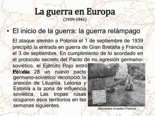 La guerra en Europa 
(1939-1941) 
• El inicio de la guerra: la guerra relámpago 
El ataque alemán a Polonia el 1 de septiembre de 1939 
precipitó la entrada en guerra de Gran Bretaña y Francia 
el 3 de septiembre. En cumplimiento de lo acordado en 
el protocolo secreto del Pacto de no agresión germano-soviético, 
el Ejército Rojo entró en la zona oriental de 
Polonia. 
Alemanes invaden Polonia 
El día 28 un nuevo pacto 
germano-soviético reconoció la 
anexión de Lituania, Letonia y 
Estonia a la zona de influencia 
soviética. Las tropas rusas 
ocuparon esos territorios en las 
semanas siguientes. 
 