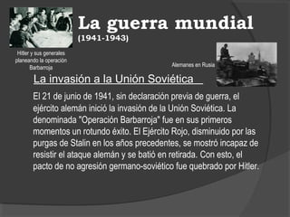 La guerra mundial
(1941-1943)
La invasión a la Unión Soviética
El 21 de junio de 1941, sin declaración previa de guerra, el
ejército alemán inició la invasión de la Unión Soviética. La
denominada "Operación Barbarroja" fue en sus primeros
momentos un rotundo éxito. El Ejército Rojo, disminuido por las
purgas de Stalin en los años precedentes, se mostró incapaz de
resistir el ataque alemán y se batió en retirada. Con esto, el
pacto de no agresión germano-soviético fue quebrado por Hitler.
Alemanes en Rusia
Hitler y sus generales
planeando la operación
Barbarroja
 