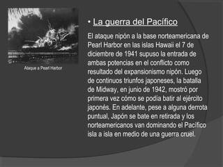 • La guerra del Pacífico
El ataque nipón a la base norteamericana de
Pearl Harbor en las islas Hawaii el 7 de
diciembre de 1941 supuso la entrada de
ambas potencias en el conflicto como
resultado del expansionismo nipón. Luego
de continuos triunfos japoneses, la batalla
de Midway, en junio de 1942, mostró por
primera vez cómo se podía batir al ejército
japonés. En adelante, pese a alguna derrota
puntual, Japón se bate en retirada y los
norteamericanos van dominando el Pacífico
isla a isla en medio de una guerra cruel.
Ataque a Pearl Harbor
 
