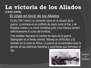 La victoria de los Aliados
(1943-1945)
El viraje en favor de los Aliados
El año 1941 marcó un momento clave en el devenir de la
guerra. La entrada en el conflicto de Japón junto al Eje, y de
Estados Unidos y la Unión Soviética junto a los Aliados cambió
definitivamente el curso del conflicto.
Tres batallas marcaron el cambio de signo de la guerra:
Stalingrado en el frente oriental, Midway en el Pacífico y El
Alamein en el norte de África. La guerra se encaminaba hacia la
derrota de las potencias fascistas y autoritarias que formaban el
Eje.
Soviéticos
en
Stalingrado
 