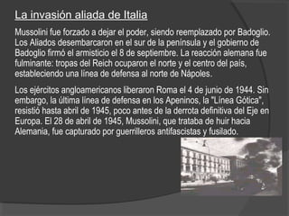 La invasión aliada de Italia
Mussolini fue forzado a dejar el poder, siendo reemplazado por Badoglio.
Los Aliados desembarcaron en el sur de la península y el gobierno de
Badoglio firmó el armisticio el 8 de septiembre. La reacción alemana fue
fulminante: tropas del Reich ocuparon el norte y el centro del país,
estableciendo una línea de defensa al norte de Nápoles.
Los ejércitos angloamericanos liberaron Roma el 4 de junio de 1944. Sin
embargo, la última línea de defensa en los Apeninos, la "Línea Gótica",
resistió hasta abril de 1945, poco antes de la derrota definitiva del Eje en
Europa. El 28 de abril de 1945, Mussolini, que trataba de huir hacia
Alemania, fue capturado por guerrilleros antifascistas y fusilado.
 