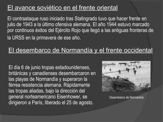 Desembarco de Normandía
El avance soviético en el frente oriental
El contraataque ruso iniciado tras Stalingrado tuvo que hacer frente en
julio de 1943 a la último ofensiva alemana. El año 1944 estuvo marcado
por continuos éxitos del Ejército Rojo que llegó a las antiguas fronteras de
la URSS en la primavera de ese año.
El día 6 de junio tropas estadounidenses,
británicas y canadienses desembarcaron en
las playas de Normandía y superaron la
férrea resistencia alemana. Rápidamente
las tropas aliadas, bajo la dirección del
general norteamericano Eisenhower, se
dirigieron a París, liberado el 25 de agosto.
El desembarco de Normandía y el frente occidental
 