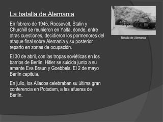 La batalla de Alemania
En febrero de 1945, Roosevelt, Stalin y
Churchill se reunieron en Yalta, donde, entre
otras cuestiones, decidieron los pormenores del
ataque final sobre Alemania y su posterior
reparto en zonas de ocupación.
El 30 de abril, con las tropas soviéticas en los
barrios de Berlín, Hitler se suicida junto a su
amante Eva Braun y Goebbels. El 2 de mayo
Berlín capitula.
En julio, los Aliados celebraban su última gran
conferencia en Potsdam, a las afueras de
Berlín.
Batalla de Alemania
 
