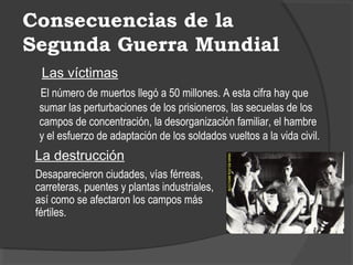 Consecuencias de la
Segunda Guerra Mundial
Las víctimas
El número de muertos llegó a 50 millones. A esta cifra hay que
sumar las perturbaciones de los prisioneros, las secuelas de los
campos de concentración, la desorganización familiar, el hambre
y el esfuerzo de adaptación de los soldados vueltos a la vida civil.
La destrucción
Desaparecieron ciudades, vías férreas,
carreteras, puentes y plantas industriales,
así como se afectaron los campos más
fértiles.
 
