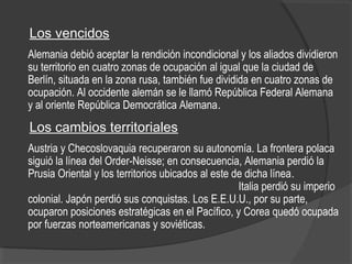 Los vencidos
Alemania debió aceptar la rendición incondicional y los aliados dividieron
su territorio en cuatro zonas de ocupación al igual que la ciudad de
Berlín, situada en la zona rusa, también fue dividida en cuatro zonas de
ocupación. Al occidente alemán se le llamó República Federal Alemana
y al oriente República Democrática Alemana.
Los cambios territoriales
Austria y Checoslovaquia recuperaron su autonomía. La frontera polaca
siguió la línea del Order-Neisse; en consecuencia, Alemania perdió la
Prusia Oriental y los territorios ubicados al este de dicha línea.
Italia perdió su imperio
colonial. Japón perdió sus conquistas. Los E.E.U.U., por su parte,
ocuparon posiciones estratégicas en el Pacífico, y Corea quedó ocupada
por fuerzas norteamericanas y soviéticas.
 
