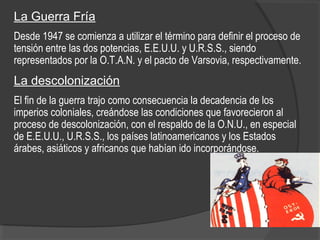 La Guerra Fría
Desde 1947 se comienza a utilizar el término para definir el proceso de
tensión entre las dos potencias, E.E.U.U. y U.R.S.S., siendo
representados por la O.T.A.N. y el pacto de Varsovia, respectivamente.
La descolonización
El fin de la guerra trajo como consecuencia la decadencia de los
imperios coloniales, creándose las condiciones que favorecieron al
proceso de descolonización, con el respaldo de la O.N.U., en especial
de E.E.U.U., U.R.S.S., los países latinoamericanos y los Estados
árabes, asiáticos y africanos que habían ido incorporándose.
 