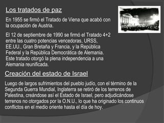 Los tratados de paz
En 1955 se firmó el Tratado de Viena que acabó con
la ocupación de Austria.
El 12 de septiembre de 1990 se firmó el Tratado 4+2
entre las cuatro potencias vencedoras, URSS,
EE.UU., Gran Bretaña y Francia, y la República
Federal y la República Democrática de Alemania.
Este tratado otorgó la plena independencia a una
Alemania reunificada.
Creación del estado de Israel
Luego de largos sufrimientos del pueblo judío, con el término de la
Segunda Guerra Mundial, Inglaterra se retiró de los terrenos de
Palestina, creándose así el Estado de Israel, pero adjudicándose
terrenos no otorgados por la O.N.U., lo que ha originado los continuos
conflictos en el medio oriente hasta el día de hoy.
 