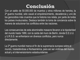 Conclusión
Con un saldo de 50.000.000 de muertos y otros millones de heridos, la
2ª guerra mundial, sólo causó el empobrecimiento, decadencia y uno de
los genocidios más cruentos que la historia nos relata, por parte de todos
los países involucrados. Destaca también la toma de conciencia sobre la
manera de solucionar los conflictos entre las naciones.
Las consecuencias de esta abominable masacre llevaron a la bipolaridad
del mundo hasta 1989, con la caída del muro de Berlín, donde E.E.U.U.
y U.R.S.S. se enfrentaron en diversos conflictos, pero nunca
directamente.
La 2ª guerra mundial marca el fin de la supremacía europea sobre el
mundo, trasladándose a Norteamérica, para así ser víctimas del mundo
actual y el intervensionismo estadounidense.
 