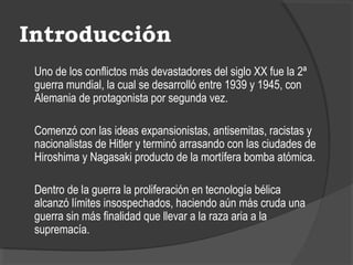 Introducción
Uno de los conflictos más devastadores del siglo XX fue la 2ª
guerra mundial, la cual se desarrolló entre 1939 y 1945, con
Alemania de protagonista por segunda vez.
Comenzó con las ideas expansionistas, antisemitas, racistas y
nacionalistas de Hitler y terminó arrasando con las ciudades de
Hiroshima y Nagasaki producto de la mortífera bomba atómica.
Dentro de la guerra la proliferación en tecnología bélica
alcanzó límites insospechados, haciendo aún más cruda una
guerra sin más finalidad que llevar a la raza aria a la
supremacía.
 