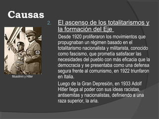 Causas
2. El ascenso de los totalitarismos y
la formación del Eje
Desde 1920 proliferaron los movimientos que
propugnaban un régimen basado en el
totalitarismo nacionalista y militarista, conocido
como fascismo, que prometía satisfacer las
necesidades del pueblo con más eficacia que la
democracia y se presentaba como una defensa
segura frente al comunismo, en 1922 triunfaron
en Italia.
Luego de la Gran Depresión, en 1933 Adolf
Hitler llega al poder con sus ideas racistas,
antisemitas y nacionalistas, definiendo a una
raza superior, la aria.
Musolinni y Hitler
 