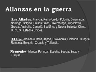 Alianzas en la guerra
Los Aliados: Francia, Reino Unido, Polonia, Dinamarca,
Noruega, Bélgica, Países Bajos, Luxemburgo, Yugoslavia,
Grecia, Australia, Canadá, Sudáfrica y Nueva Zelanda, China,
U.R.S.S., Estados Unidos.
El Eje: Alemania, Italia, Japón, Eslovaquia, Finlandia, Hungría
Rumania, Bulgaria, Croacia y Tailandia.
Neutrales: Irlanda, Portugal, España, Suecia, Suiza y
Turquía.
 