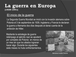 La guerra en Europa
(1939-1941)
El inicio de la guerra
La Segunda Guerra Mundial se inició con la invasión alemana sobre
Polonia el 3 de septiembre de 1939, Inglaterra y Francia le declaran
la guerra a Alemania dos días después al darse cuenta de la
ambición de Hitler.
Alemanes invaden Polonia
Mediante la estrategia de guerra
relámpago el ejército nazi se apoderó
por completo de Polonia en menos de
un mes sin que los aliados lograran
hacer algo. Durante los siguientes
siete meses no hubo enfrentamientos.
 