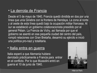 • La derrota de Francia
Desde el 5 de mayo de 1940, Francia quedó dividida en dos por una
línea que unía Ginebra con la frontera de Hendaya. La zona al norte
y al oeste de esta línea quedó bajo la ocupación militar francesa. Al
sur se estableció un gobierno colaboracionista presidido por el
general Pétain. La Francia de Vichy, así llamada por que el
gobierno se asentó en esa pequeña ciudad del centro del país,
rompió relaciones con Gran Bretaña, desarmó su ejército e inició
una política pro-nazi y totalitaria.
Hitler en París
• Italia entra en guerra
Italia esperó a que Alemania hubiera
derrotado prácticamente a Francia para entrar
en el conflicto. Por lo que Mussolini entró en
guerra el 10 de junio de 1940.
 