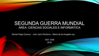 SEGUNDA GUERRA MUNDIAL
ÁREA: CIENCIAS SOCIALES E INFORMÁTICA
Daniel Felipe Cuenca - John Jairo Perdomo – María de los Angeles coy
1001- ENS
2018
 