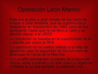 Operación León Marino Este era el plan a gran escala de los nazis de invadir a Gran Bretaña, que se suponía iba a realizarse en Septiembre de 1940, pero se fue aplazando hasta que no se llevo a cabo y se decidió atacar a la URSS La operación se basaba en la superioridad de la Lutwaffe por sobre la RFA La operación no se realizo debido a la falta de garantías para la seguridad de los convoys de atravesar el Canal de la Mancha La Lutvaffe bombardeo ciudades de producción bélica, como Londres y no solo ataco a objetivos militares si no que también a población civil 