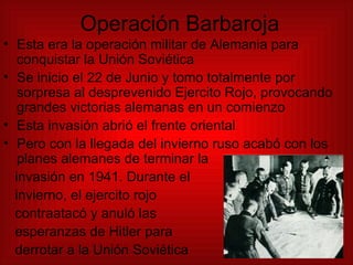 Operación Barbaroja Esta era la operación militar de Alemania para conquistar la Unión Soviética Se inicio el 22 de Junio y tomo totalmente por sorpresa al desprevenido Ejercito Rojo, provocando grandes victorias alemanas en un comienzo Esta invasión abrió el frente oriental Pero con la llegada del invierno ruso acabó con los planes alemanes de terminar la  invasión en 1941. Durante el  invierno, el ejercito rojo  contraatacó y anuló las  esperanzas de Hitler para  derrotar a la Unión Soviética  