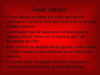 Pearl Harbor Fue el ataque sorpresa por parte del Imperio Japonés en contra la flota del Pacifico de la Armada Estadounidense La Armada Imperial Japonesa Armada lanzó su ataque a Pearl Harbor en la mañana del 7 de Diciembre de 1941 Esto provoco la declaración de guerra contra Japón, y contra Alemania ejecutándose así el sistema de alianzas Con esto entra “el gigante dormido” a la guerra y comienza la denominada “guerra del pacifico” 