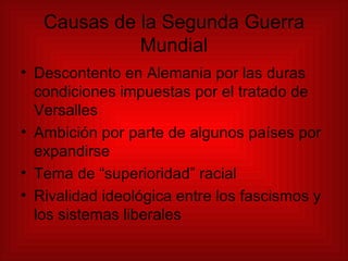 Causas de la Segunda Guerra Mundial Descontento en Alemania por las duras condiciones impuestas por el tratado de Versalles Ambición por parte de algunos países por expandirse  Tema de “superioridad” racial Rivalidad ideológica entre los fascismos y los sistemas liberales 