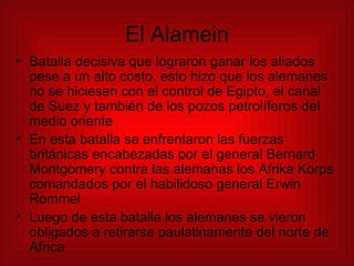 El Alamein Batalla decisiva que lograron ganar los aliados pese a un alto costo, esto hizo que los alemanes no se hiciesen con el control de Egipto, el canal de Suez y también de los pozos petrolíferos del medio oriente En esta batalla se enfrentaron las fuerzas británicas encabezadas por el general Bernard Montgomery contra las alemanas los Afrika Korps comandados por el habilidoso general   Erwin Rommel Luego de esta batalla los alemanes se vieron obligados a retirarse paulatinamente del norte de África  