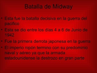 Batalla de Midway Esta fue la batalla decisiva en la guerra del pacifico Esta se dio entre los días 4 a 6 de Junio de 1942 Fue la primera derrota japonesa en la guerra El imperio nipón termino con su predominio naval y aéreo ya que la armada estadounidense la destrozo en gran parte 