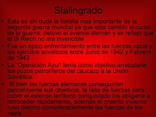 Stalingrado Esta es sin duda la batalla mas importante de la segunda guerra mundial ya que esta cambio el curso de la guerra, detuvo el avance alemán y se reflejo que el III Reich no era invencible Fue un épico enfrentamiento entre las fuerzas nazis y los ejércitos soviéticos entre Junio de 1942 y Febrero de 1943 La “Operación Azul” tenia como objetivo arrebatarle los pozos petrolíferos del caucazo a la Unión Soviética. Si bien las fuerzas alemanas conseguirían parcialmente sus objetivos, la falta de fuerzas para cubrir el extenso territorio conquistado los obligaría a retroceder rápidamente, además el cruento invierno ruso diezmo considerablemente las fuerzas de los nazis  