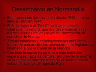 Desembarco en Normandía Esta operación fue planeada desde 1942 pero se llevo a cabo en 1944 El 6 de Junio o el “Dia D” se llevo a cabo la Operación Overlord, que era desembarcar a las fuerzas aliadas en las playas de Normandía, al noroeste de Francia Tropas británicas y estadounidenses mas otras tropas de países aliados atravesaron de Inglaterra a Normandía por el Canal de la Mancha Con esta invasión ya se vino a bajo todas las esperanzas nazis de cambiar el curso de la guerra, ya que estaba retrocediendo en el frente oriental debido al avance del Ejercito Rojo 