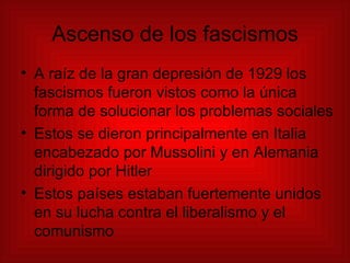 Ascenso de los fascismos A raíz de la gran depresión de 1929 los fascismos fueron vistos como la única forma de solucionar los problemas sociales Estos se dieron principalmente en Italia encabezado por Mussolini y en Alemania dirigido por Hitler Estos países estaban fuertemente unidos en su lucha contra el liberalismo y el comunismo 