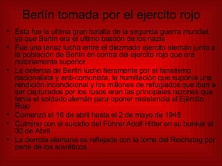 Berlín tomada por el ejercito rojo Esta fue la ultima gran batalla de la segunda guerra mundial, ya que Berlín era el ultimo bastión de los nazis Fue una tenaz lucha entre el diezmado ejercito alemán junto a la población de Berlín en contra del ejercito rojo que era notoriamente superior  La defensa de Berlín lucho fieramente por el fanatismo nacionalista y anti-comunista, la humillación que suponía una rendición incondicional y los millones de refugiados que iban a ser capturados por los rusos eran las principales razones que tenía el soldado alemán para oponer resistencia al Ejército Rojo Comenzó el 16 de abril hasta el 2 de mayo de 1945 Culmino con el suicidio del Führer Adolf Hitler en su bunker el 30 de Abril La derrota alemana es reflejada con la toma del Reichstag por parte de los soviéticos 