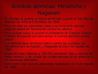Bombas atómicas: Hiroshima y Nagasaki En Europa la guerra ya había terminado cuando el Alto Mando Alemán se rinde el 8 de Mayo de 1945 Pero en Asia los japoneses pese a su inminente derrota seguían peleando fieramente contra los aliados Para acabar luego la guerra el presidente de Estados Unidos Franklin Roosevelt aprueba lanzar la bomba atómica contra Japón Los bombardeos atómicos fueron contra las ciudades de Hiroshima el 6 de Agosto, y Nagasaki el día 9 de Agosto de 1945 Estas bombas mataron a 160.000 personas, dejo a cientos de miles heridos, y sin contar las consecuencias de la radiación a las personas afectadas Este horror hizo que los japoneses capitularan el 14 de Agosto de 1945 