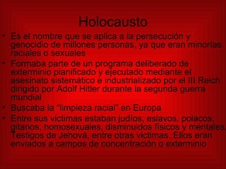 Holocausto Es el nombre que se aplica a la persecución y genocidio de millones personas, ya que eran minorías raciales o sexuales  Formaba parte de un programa deliberado de exterminio planificado y ejecutado mediante el asesinato sistemático e industrializado por el III Reich dirigido por Adolf Hitler durante la segunda guerra mundial Buscaba la “limpieza racial” en Europa Entre sus victimas estaban judíos, eslavos, polacos, gitanos, homosexuales, disminuidos físicos y mentales, Testigos de Jehová, entre otras victimas. Ellos eran enviados a campos de concentración o exterminio 