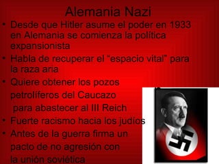 Alemania Nazi Desde que Hitler asume el poder en 1933 en Alemania se comienza la política expansionista Habla de recuperar el “espacio vital” para la raza aria Quiere obtener los pozos  petrolíferos del Caucazo para abastecer al III Reich Fuerte racismo hacia los judíos Antes de la guerra firma un pacto de no agresión con  la unión soviética 