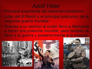 Adolf Hitler Principal exponente del nacional socialismo Lider del III Reich y el principal precursor de la segunda guerra mundial Gracias a su asenso al poder llevo a Alemania a hacer una potencia mundial, pero también la llevo a la guerra y posteriormente a la miseria 