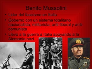 Benito Mussolini Lider del fascismo en Italia Goberno con un sistema totalitario nacionalista, militarista, anti-liberal y anti-comunista Llevo a la guerra a Italia apoyando a la Alemania nazi 