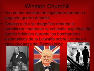 Winston Churchill Fue primer ministro de Inglaterra durante la segunda guerra mundial Gracias a él y su magnífica oratoria le permitieron mantener la cohesión espiritual del pueblo británico durante los bombardeos sistemáticos de la Lutwaffe sobre Londres y otras ciudades del Reino Unido 