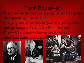 Frank Roosevelt Fue presidente de los Estados Unidos durante la segunda guerra mundial El fue quien le declaro la guerra a las fuerzas del eje luego del ataque a Pearl Harbor El también autorizo lanzar las bombas atómicas sobre suelo japonés 