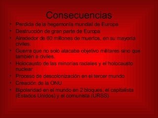 Consecuencias Perdida de la hegemonía mundial de Europa Destrucción de gran parte de Europa  Alrededor de 60 millones de muertos, en su mayoría civiles. Guerra que no solo atacaba objetivo militares sino que también a civiles. Holocausto de las minorías raciales y el holocausto nuclear Proceso de descolonización en el tercer mundo Creación de la ONU Bipolaridad en el mundo en 2 bloques, el capitalista (Estados Unidos) y el comunista (URSS) 