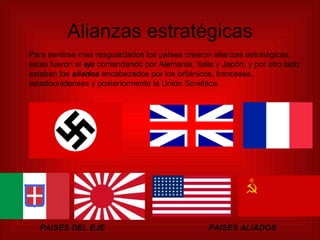 Alianzas estratégicas Para sentirse mas resguardados los países crearon alianzas estratégicas, estas fueron el   eje   comandando por Alemania, Italia y Japón, y por otro lado estaban los  aliados  encabezados por los británicos, franceses, estadounidenses y posteriormente la Unión Soviética. PAISES DEL EJE PAISES ALIADOS 