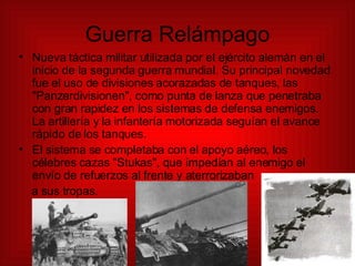 Guerra Relámpago Nueva táctica militar utilizada por el ejército alemán en el inicio de la segunda guerra mundial. Su principal novedad fue el uso de divisiones acorazadas de tanques, las &quot;Panzerdivisionen&quot;, como punta de lanza que penetraba con gran rapidez en los sistemas de defensa enemigos. La artillería y la infantería motorizada seguían el avance rápido de los tanques. El sistema se completaba con el apoyo aéreo, los célebres cazas &quot;Stukas&quot;, que impedían al enemigo el envío de refuerzos al frente y aterrorizaban  a sus tropas. 