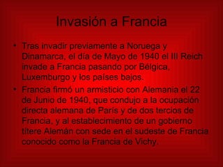 Invasión a Francia Tras invadir previamente a Noruega y Dinamarca, el día de Mayo de 1940 el III Reich invade a Francia pasando por Bélgica, Luxemburgo y los países bajos.  Francia firmó un armisticio con Alemania el 22 de Junio de 1940, que condujo a la ocupación directa alemana de París y de dos tercios de Francia, y al establecimiento de un gobierno títere Alemán con sede en el sudeste de Francia conocido como la Francia de Vichy. 